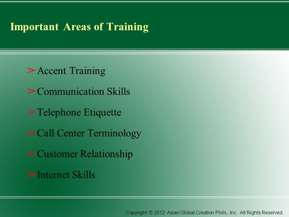 Important Areas of Training ➢ Accent Training ➢ Communication Skills ➢ Telephone Etiquette ➢ Call Center Terminology ➢ Customer Relationship ➢ Internet Skills Copyright © 2012 Asian Global Creation Phils., Inc.
