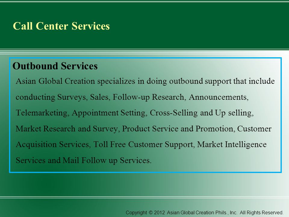 Call Center Services Outbound Services Asian Global Creation specializes in doing outbound support that include conducting Surveys, Sales, Follow-up Research, Announcements, Telemarketing, Appointment Setting, Cross-Selling and Up selling, Market Research and Survey, Product Service and Promotion, Customer Acquisition Services, Toll Free Customer Support, Market Intelligence Services and Mail Follow up Services.
