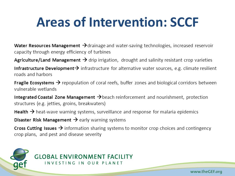 Areas of Intervention: SCCF Water Resources Management  drainage and water-saving technologies, increased reservoir capacity through energy efficiency of turbines Agriculture/Land Management  drip irrigation, drought and salinity resistant crop varieties Infrastructure Development  infrastructure for alternative water sources, e.g.
