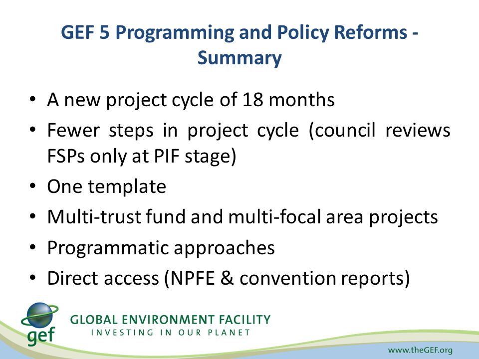 GEF 5 Programming and Policy Reforms - Summary A new project cycle of 18 months Fewer steps in project cycle (council reviews FSPs only at PIF stage) One template Multi-trust fund and multi-focal area projects Programmatic approaches Direct access (NPFE & convention reports)