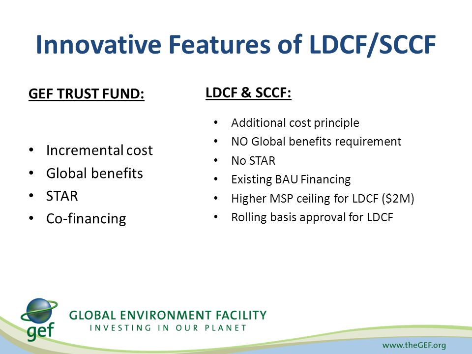 Innovative Features of LDCF/SCCF GEF TRUST FUND: Incremental cost Global benefits STAR Co-financing LDCF & SCCF: Additional cost principle NO Global benefits requirement No STAR Existing BAU Financing Higher MSP ceiling for LDCF ($2M) Rolling basis approval for LDCF