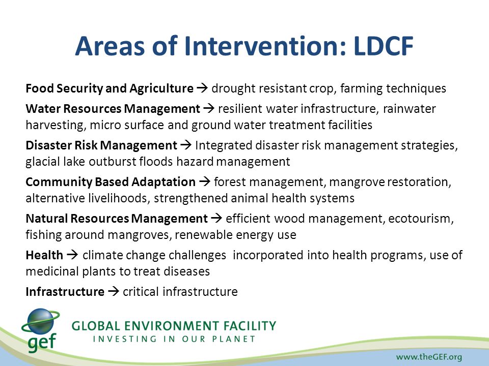 Areas of Intervention: LDCF Food Security and Agriculture  drought resistant crop, farming techniques Water Resources Management  resilient water infrastructure, rainwater harvesting, micro surface and ground water treatment facilities Disaster Risk Management  Integrated disaster risk management strategies, glacial lake outburst floods hazard management Community Based Adaptation  forest management, mangrove restoration, alternative livelihoods, strengthened animal health systems Natural Resources Management  efficient wood management, ecotourism, fishing around mangroves, renewable energy use Health  climate change challenges incorporated into health programs, use of medicinal plants to treat diseases Infrastructure  critical infrastructure