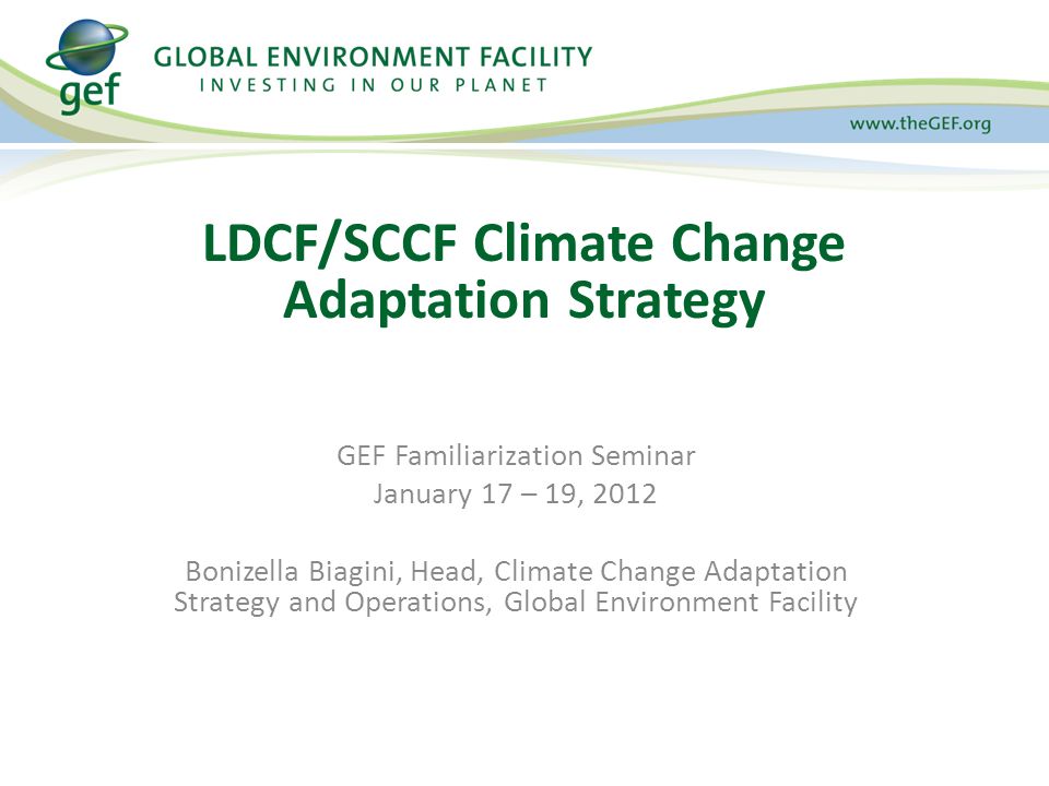 GEF Familiarization Seminar January 17 – 19, 2012 Bonizella Biagini, Head, Climate Change Adaptation Strategy and Operations, Global Environment Facility LDCF/SCCF Climate Change Adaptation Strategy