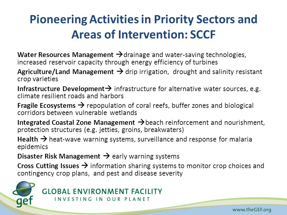Pioneering Activities in Priority Sectors and Areas of Intervention: SCCF Water Resources Management  drainage and water-saving technologies, increased reservoir capacity through energy efficiency of turbines Agriculture/Land Management  drip irrigation, drought and salinity resistant crop varieties Infrastructure Development  infrastructure for alternative water sources, e.g.