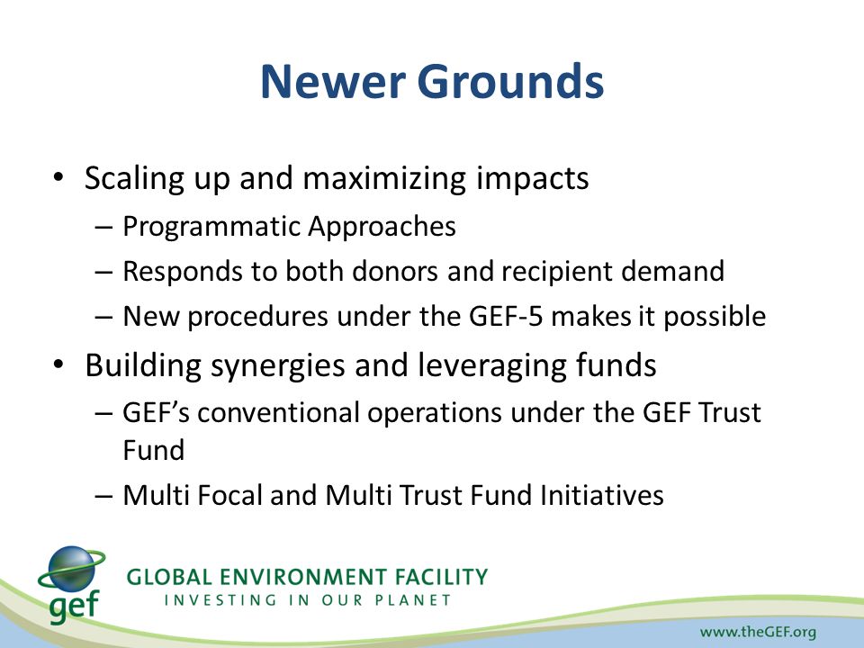 Newer Grounds Scaling up and maximizing impacts – Programmatic Approaches – Responds to both donors and recipient demand – New procedures under the GEF-5 makes it possible Building synergies and leveraging funds – GEF’s conventional operations under the GEF Trust Fund – Multi Focal and Multi Trust Fund Initiatives