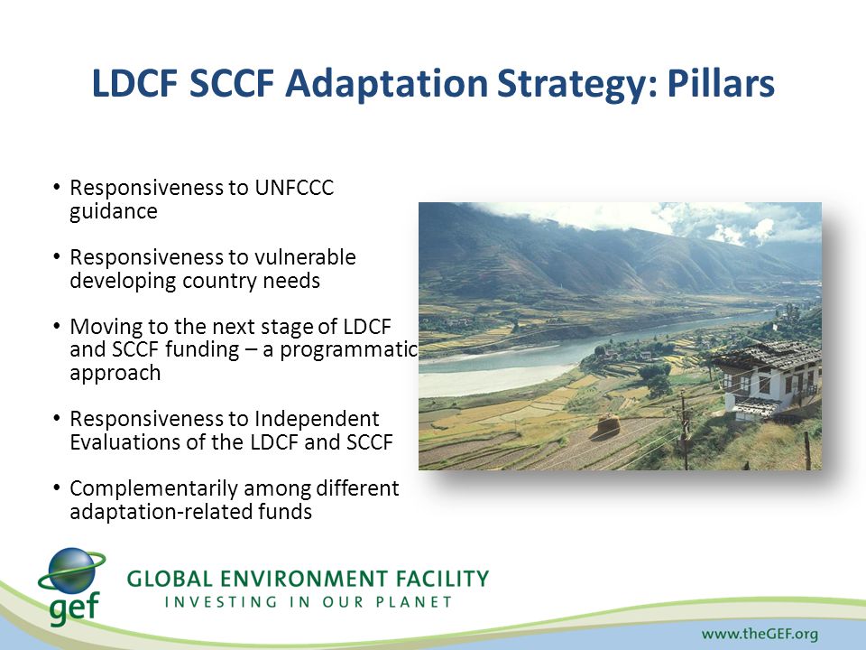 LDCF SCCF Adaptation Strategy: Pillars Responsiveness to UNFCCC guidance Responsiveness to vulnerable developing country needs Moving to the next stage of LDCF and SCCF funding – a programmatic approach Responsiveness to Independent Evaluations of the LDCF and SCCF Complementarily among different adaptation-related funds