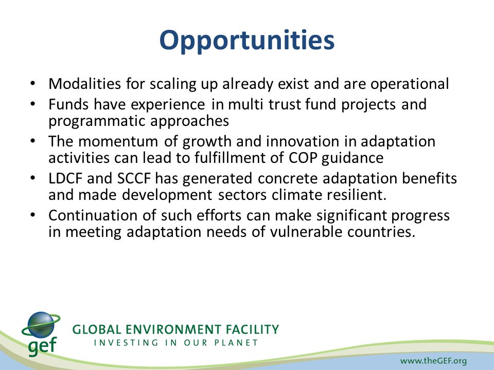 Opportunities Modalities for scaling up already exist and are operational Funds have experience in multi trust fund projects and programmatic approaches The momentum of growth and innovation in adaptation activities can lead to fulfillment of COP guidance LDCF and SCCF has generated concrete adaptation benefits and made development sectors climate resilient.