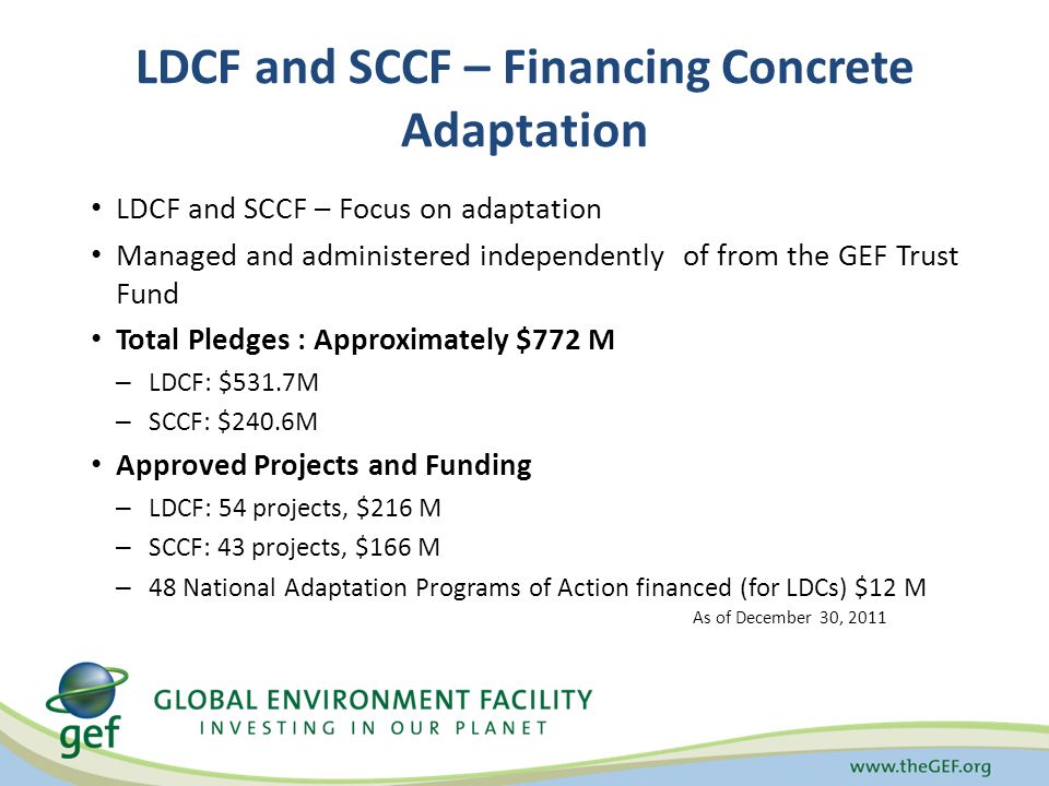 LDCF and SCCF – Financing Concrete Adaptation LDCF and SCCF – Focus on adaptation Managed and administered independently of from the GEF Trust Fund Total Pledges : Approximately $772 M – LDCF: $531.7M – SCCF: $240.6M Approved Projects and Funding – LDCF: 54 projects, $216 M – SCCF: 43 projects, $166 M – 48 National Adaptation Programs of Action financed (for LDCs) $12 M As of December 30, 2011