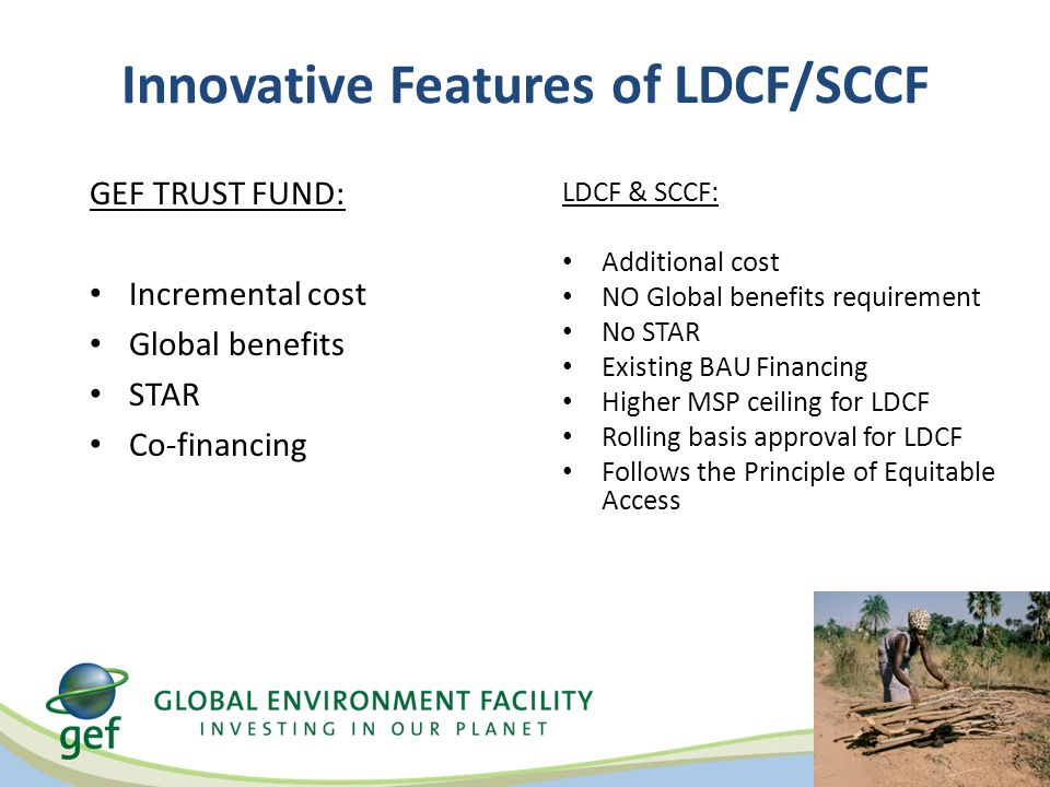 Innovative Features of LDCF/SCCF GEF TRUST FUND: Incremental cost Global benefits STAR Co-financing LDCF & SCCF: Additional cost NO Global benefits requirement No STAR Existing BAU Financing Higher MSP ceiling for LDCF Rolling basis approval for LDCF Follows the Principle of Equitable Access