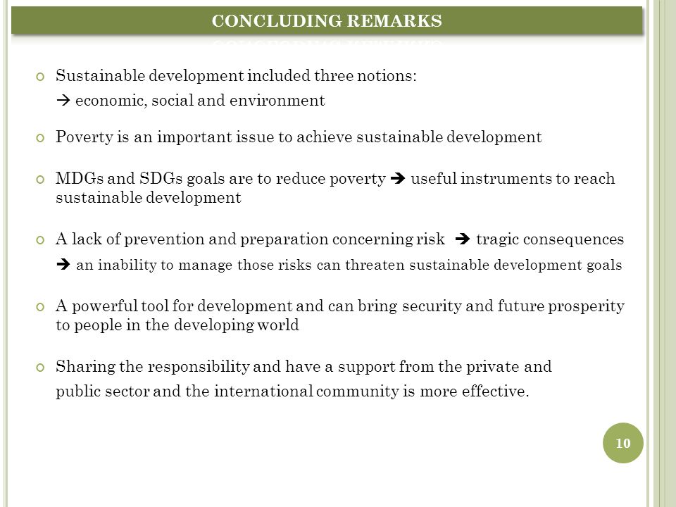 Sustainable development included three notions:  economic, social and environment Poverty is an important issue to achieve sustainable development MDGs and SDGs goals are to reduce poverty  useful instruments to reach sustainable development A lack of prevention and preparation concerning risk  tragic consequences  an inability to manage those risks can threaten sustainable development goals A powerful tool for development and can bring security and future prosperity to people in the developing world Sharing the responsibility and have a support from the private and public sector and the international community is more effective.