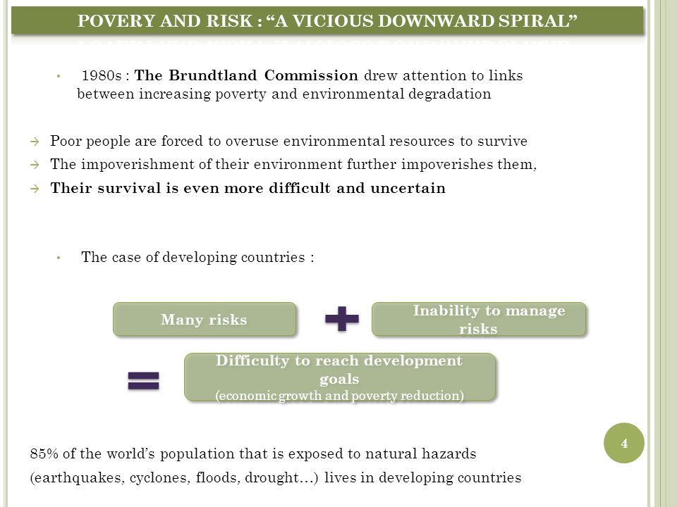 1980s : The Brundtland Commission drew attention to links between increasing poverty and environmental degradation  Poor people are forced to overuse environmental resources to survive  The impoverishment of their environment further impoverishes them,  Their survival is even more difficult and uncertain The case of developing countries : 85% of the world’s population that is exposed to natural hazards (earthquakes, cyclones, floods, drought…) lives in developing countries Disasters trap people into poverty So any policy that reduce poverty may be considered as a kind of tool for sustainable development.