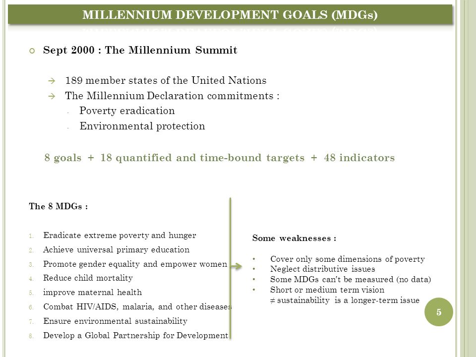 Sept 2000 : The Millennium Summit  189 member states of the United Nations  The Millennium Declaration commitments : - Poverty eradication - Environmental protection 8 goals + 18 quantified and time-bound targets + 48 indicators The 8 MDGs : 1.