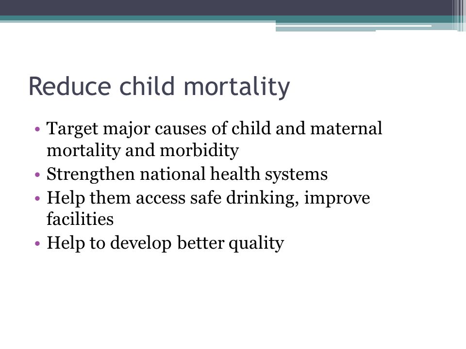 Reduce child mortality Target major causes of child and maternal mortality and morbidity Strengthen national health systems Help them access safe drinking, improve facilities Help to develop better quality