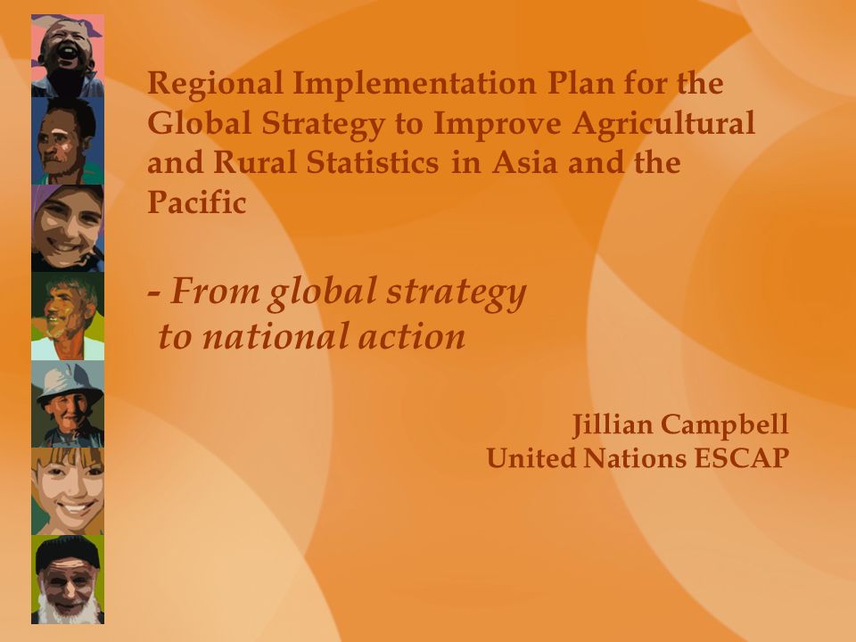 Regional Implementation Plan for the Global Strategy to Improve Agricultural and Rural Statistics in Asia and the Pacific - From global strategy to national action Jillian Campbell United Nations ESCAP