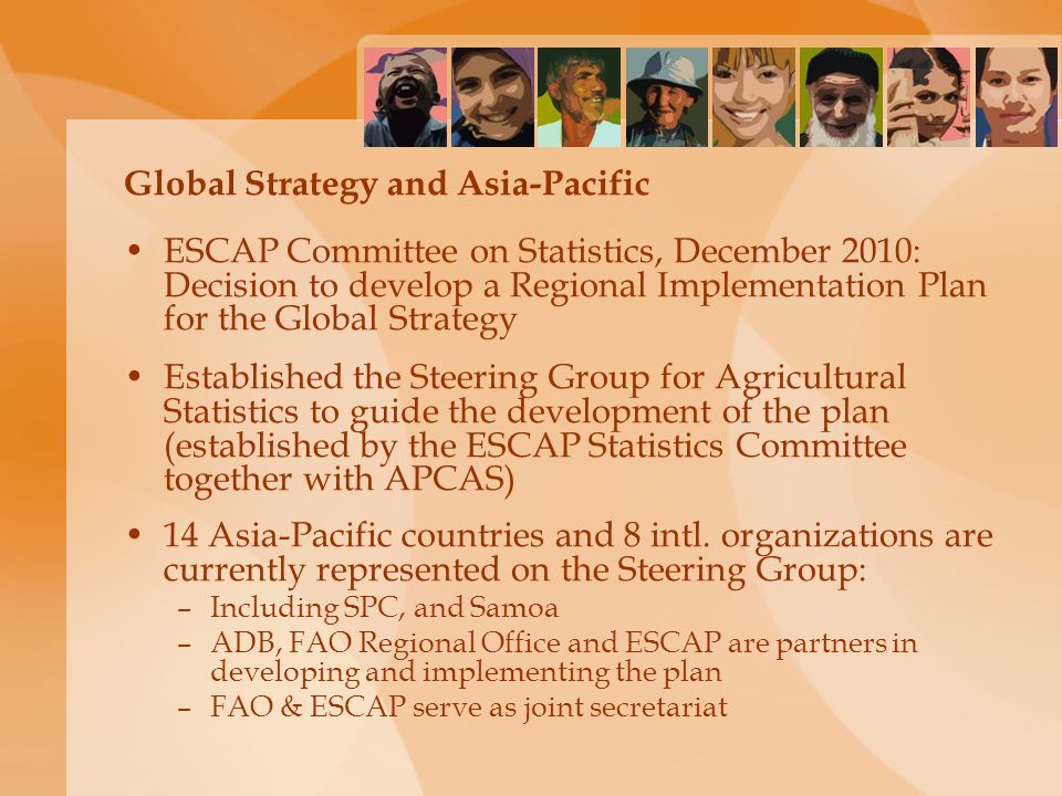 Global Strategy and Asia-Pacific ESCAP Committee on Statistics, December 2010: Decision to develop a Regional Implementation Plan for the Global Strategy Established the Steering Group for Agricultural Statistics to guide the development of the plan (established by the ESCAP Statistics Committee together with APCAS) 14 Asia-Pacific countries and 8 intl.