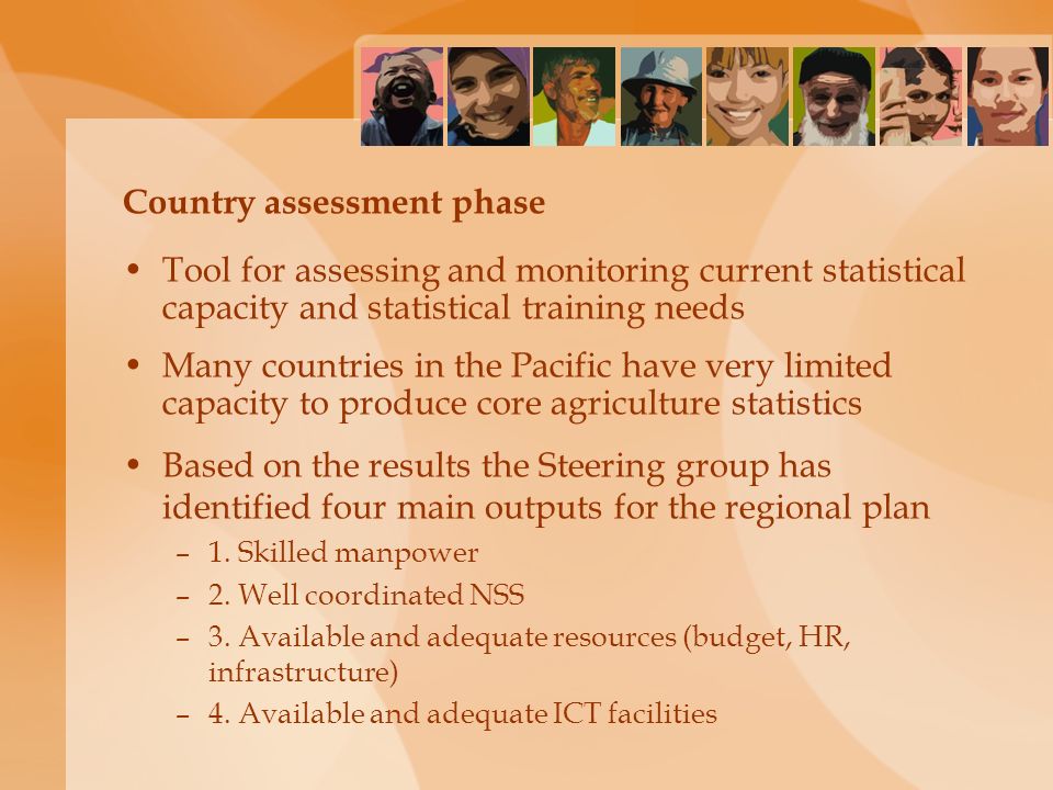 Country assessment phase Tool for assessing and monitoring current statistical capacity and statistical training needs Many countries in the Pacific have very limited capacity to produce core agriculture statistics Based on the results the Steering group has identified four main outputs for the regional plan –1.
