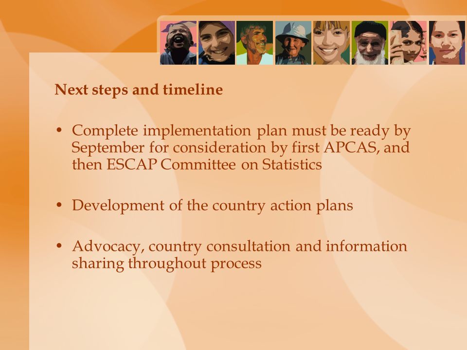 Next steps and timeline Complete implementation plan must be ready by September for consideration by first APCAS, and then ESCAP Committee on Statistics Development of the country action plans Advocacy, country consultation and information sharing throughout process