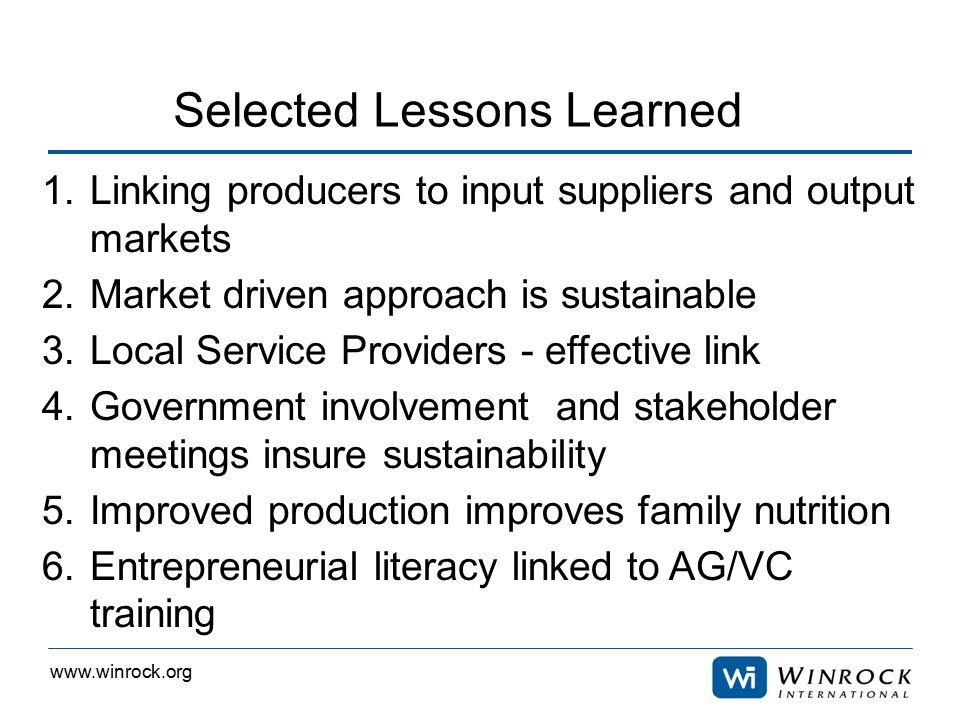 1.Linking producers to input suppliers and output markets 2.Market driven approach is sustainable 3.Local Service Providers - effective link 4.Government involvement and stakeholder meetings insure sustainability 5.Improved production improves family nutrition 6.Entrepreneurial literacy linked to AG/VC training Selected Lessons Learned