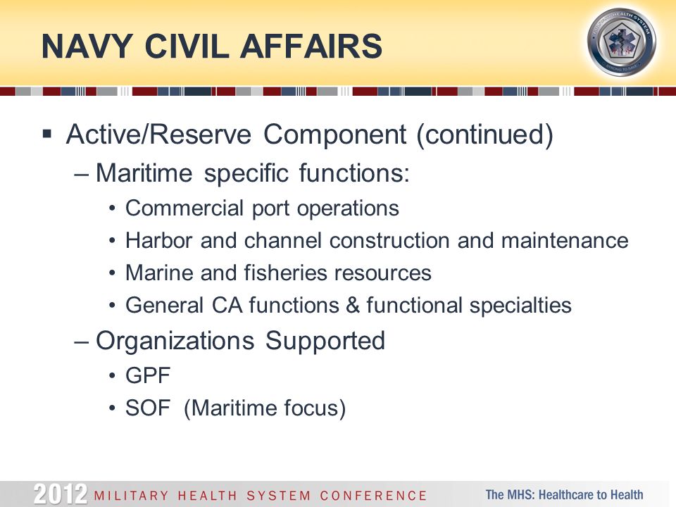 NAVY CIVIL AFFAIRS  Active/Reserve Component (continued) –Maritime specific functions: Commercial port operations Harbor and channel construction and maintenance Marine and fisheries resources General CA functions & functional specialties –Organizations Supported GPF SOF (Maritime focus)
