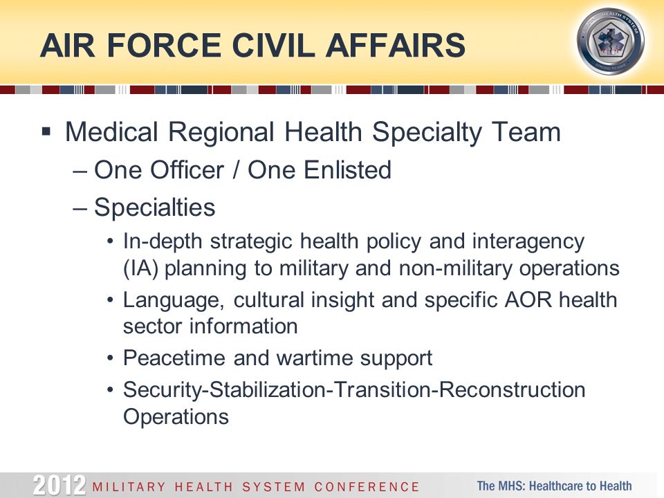 AIR FORCE CIVIL AFFAIRS  Medical Regional Health Specialty Team –One Officer / One Enlisted –Specialties In-depth strategic health policy and interagency (IA) planning to military and non-military operations Language, cultural insight and specific AOR health sector information Peacetime and wartime support Security-Stabilization-Transition-Reconstruction Operations