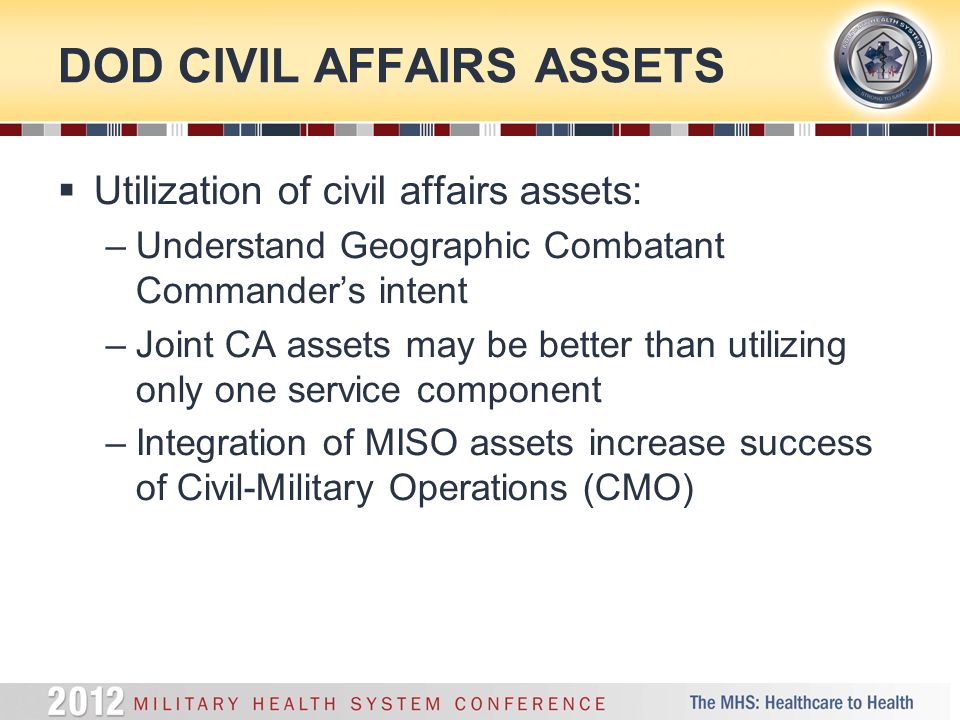 DOD CIVIL AFFAIRS ASSETS  Utilization of civil affairs assets: –Understand Geographic Combatant Commander’s intent –Joint CA assets may be better than utilizing only one service component –Integration of MISO assets increase success of Civil-Military Operations (CMO)
