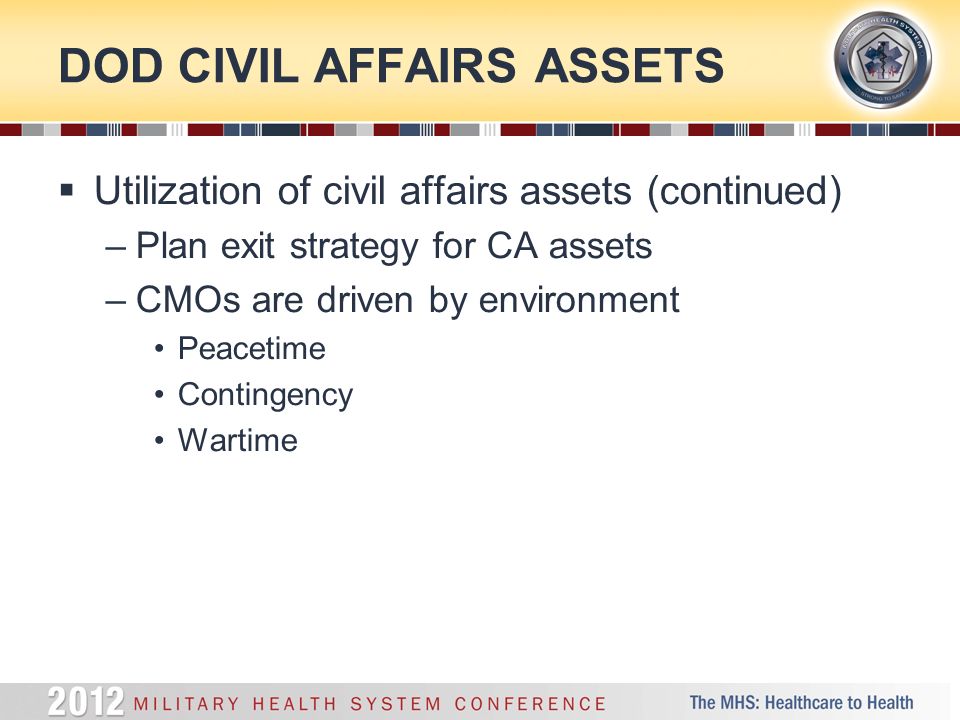 DOD CIVIL AFFAIRS ASSETS  Utilization of civil affairs assets (continued) –Plan exit strategy for CA assets –CMOs are driven by environment Peacetime Contingency Wartime