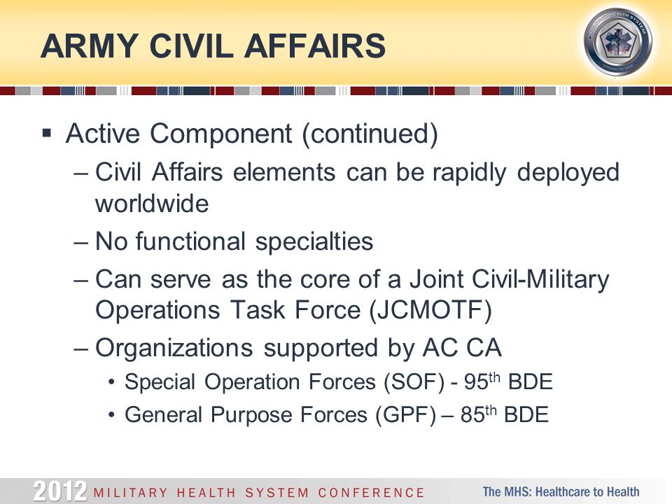ARMY CIVIL AFFAIRS  Active Component (continued) –Civil Affairs elements can be rapidly deployed worldwide –No functional specialties –Can serve as the core of a Joint Civil-Military Operations Task Force (JCMOTF) –Organizations supported by AC CA Special Operation Forces (SOF) - 95 th BDE General Purpose Forces (GPF) – 85 th BDE
