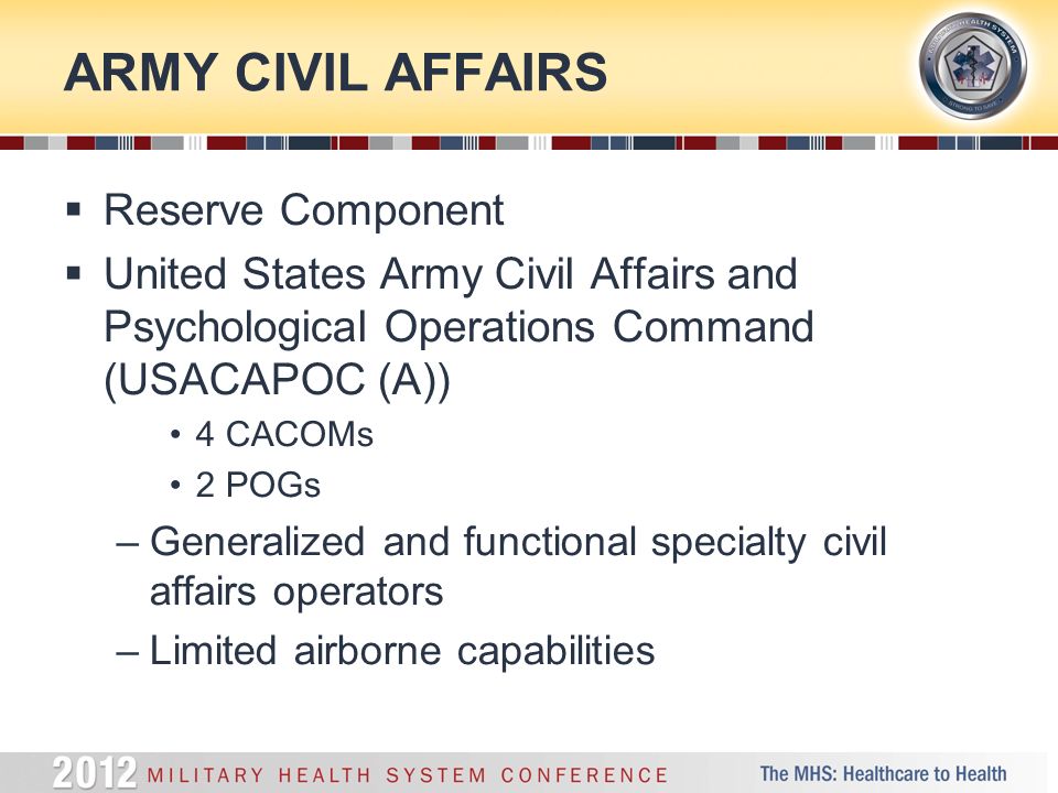 ARMY CIVIL AFFAIRS  Reserve Component  United States Army Civil Affairs and Psychological Operations Command (USACAPOC (A)) 4 CACOMs 2 POGs –Generalized and functional specialty civil affairs operators –Limited airborne capabilities