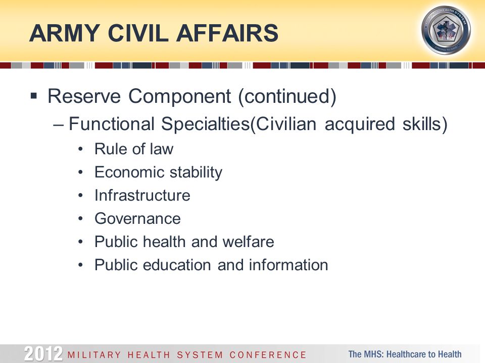 ARMY CIVIL AFFAIRS  Reserve Component (continued) –Functional Specialties(Civilian acquired skills) Rule of law Economic stability Infrastructure Governance Public health and welfare Public education and information