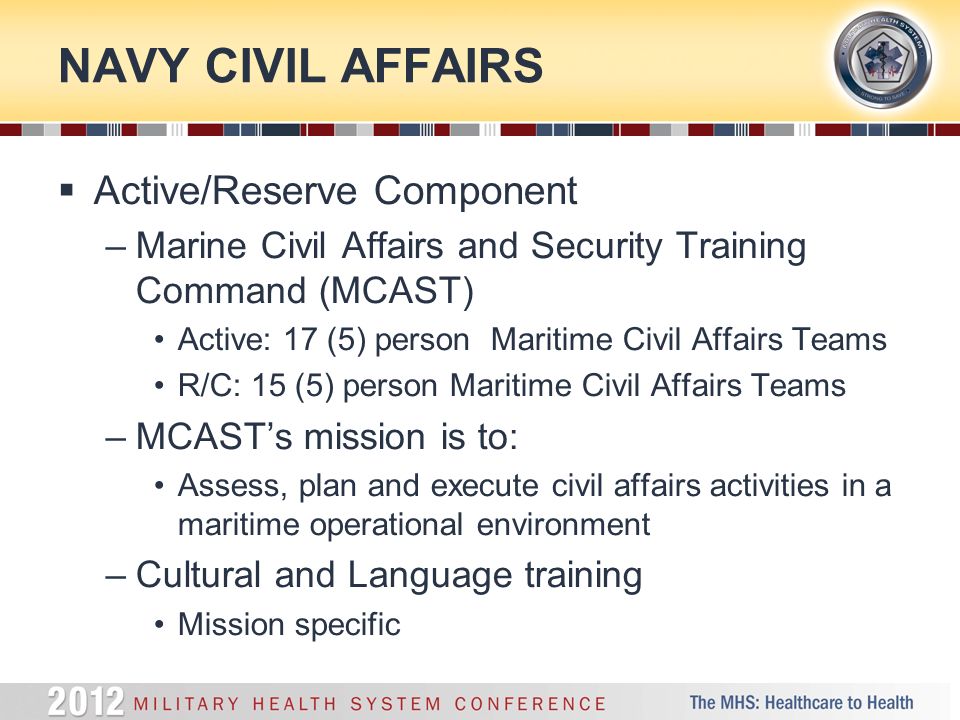 NAVY CIVIL AFFAIRS  Active/Reserve Component –Marine Civil Affairs and Security Training Command (MCAST) Active: 17 (5) person Maritime Civil Affairs Teams R/C: 15 (5) person Maritime Civil Affairs Teams –MCAST’s mission is to: Assess, plan and execute civil affairs activities in a maritime operational environment –Cultural and Language training Mission specific