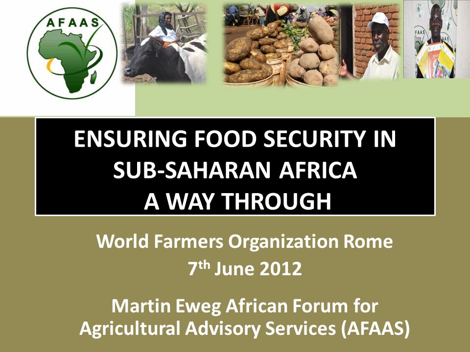 ENSURING FOOD SECURITY IN SUB-SAHARAN AFRICA A WAY THROUGH World Farmers Organization Rome 7 th June 2012 Martin Eweg African Forum for Agricultural Advisory Services (AFAAS)