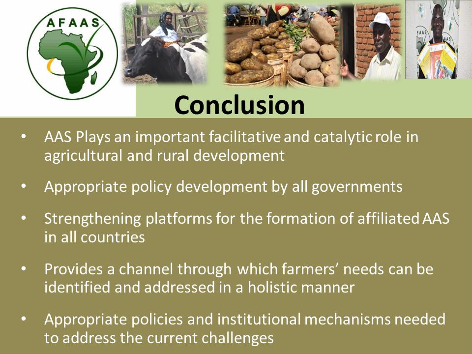 Conclusion AAS Plays an important facilitative and catalytic role in agricultural and rural development Appropriate policy development by all governments Strengthening platforms for the formation of affiliated AAS in all countries Provides a channel through which farmers’ needs can be identified and addressed in a holistic manner Appropriate policies and institutional mechanisms needed to address the current challenges