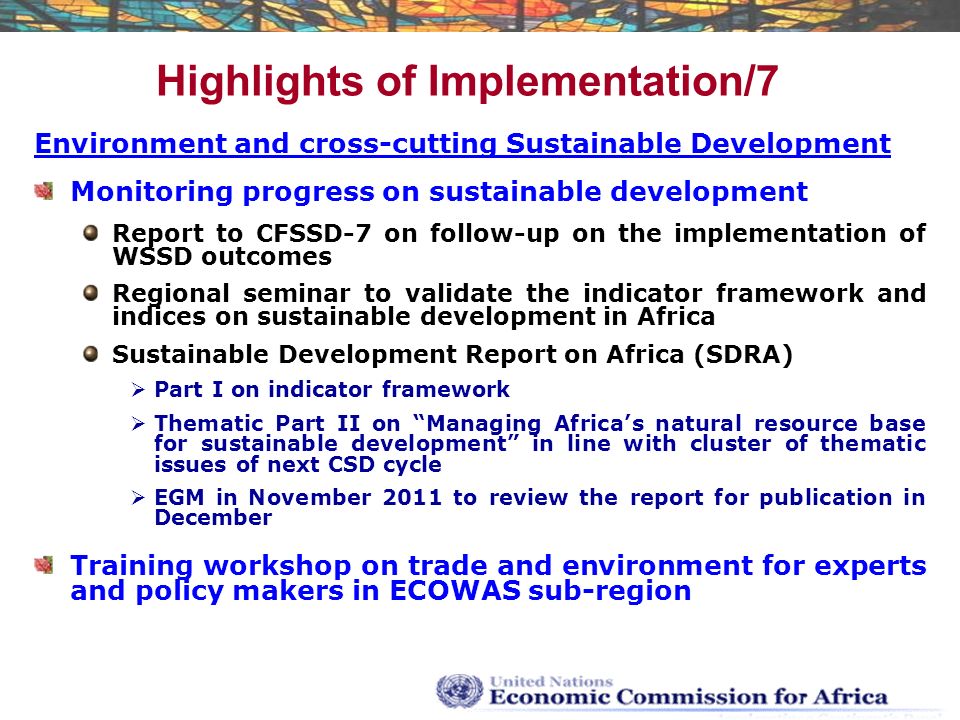 Highlights of Implementation/7 Environment and cross-cutting Sustainable Development Monitoring progress on sustainable development Report to CFSSD-7 on follow-up on the implementation of WSSD outcomes Regional seminar to validate the indicator framework and indices on sustainable development in Africa Sustainable Development Report on Africa (SDRA)  Part I on indicator framework  Thematic Part II on Managing Africa’s natural resource base for sustainable development in line with cluster of thematic issues of next CSD cycle  EGM in November 2011 to review the report for publication in December Training workshop on trade and environment for experts and policy makers in ECOWAS sub-region