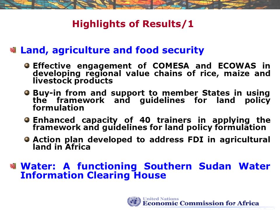 Highlights of Results/1 Land, agriculture and food security Effective engagement of COMESA and ECOWAS in developing regional value chains of rice, maize and livestock products Buy-in from and support to member States in using the framework and guidelines for land policy formulation Enhanced capacity of 40 trainers in applying the framework and guidelines for land policy formulation Action plan developed to address FDI in agricultural land in Africa Water: A functioning Southern Sudan Water Information Clearing House
