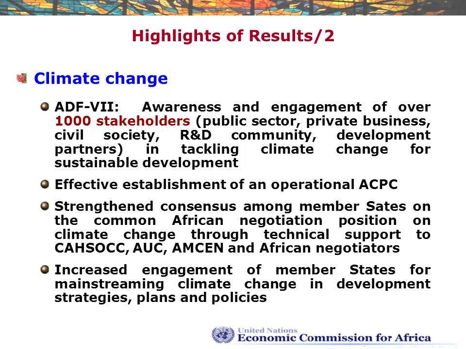 Highlights of Results/2 Climate change ADF-VII: Awareness and engagement of over 1000 stakeholders (public sector, private business, civil society, R&D community, development partners) in tackling climate change for sustainable development Effective establishment of an operational ACPC Strengthened consensus among member Sates on the common African negotiation position on climate change through technical support to CAHSOCC, AUC, AMCEN and African negotiators Increased engagement of member States for mainstreaming climate change in development strategies, plans and policies