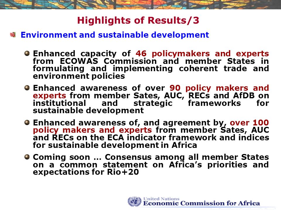 Highlights of Results/3 Environment and sustainable development Enhanced capacity of 46 policymakers and experts from ECOWAS Commission and member States in formulating and implementing coherent trade and environment policies Enhanced awareness of over 90 policy makers and experts from member Sates, AUC, RECs and AfDB on institutional and strategic frameworks for sustainable development Enhanced awareness of, and agreement by, over 100 policy makers and experts from member Sates, AUC and RECs on the ECA indicator framework and indices for sustainable development in Africa Coming soon … Consensus among all member States on a common statement on Africa’s priorities and expectations for Rio+20