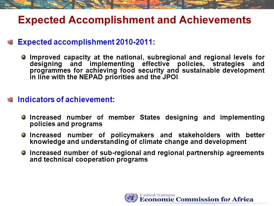 Expected Accomplishment and Achievements Expected accomplishment : Improved capacity at the national, subregional and regional levels for designing and implementing effective policies, strategies and programmes for achieving food security and sustainable development in line with the NEPAD priorities and the JPOI Indicators of achievement: Increased number of member States designing and implementing policies and programs Increased number of policymakers and stakeholders with better knowledge and understanding of climate change and development Increased number of sub-regional and regional partnership agreements and technical cooperation programs