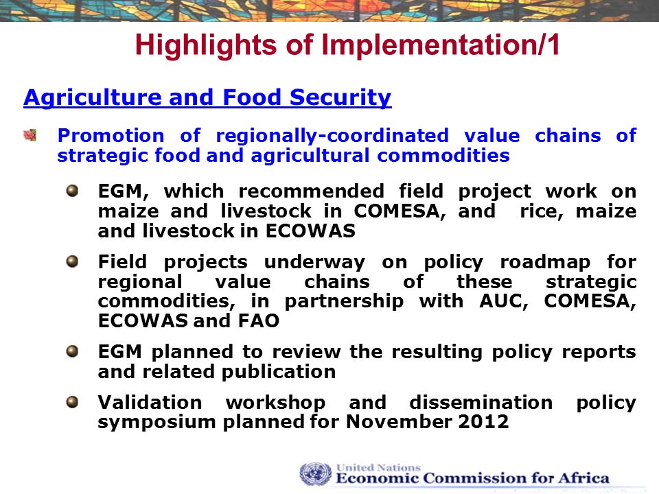 Highlights of Implementation/1 Agriculture and Food Security Promotion of regionally-coordinated value chains of strategic food and agricultural commodities EGM, which recommended field project work on maize and livestock in COMESA, and rice, maize and livestock in ECOWAS Field projects underway on policy roadmap for regional value chains of these strategic commodities, in partnership with AUC, COMESA, ECOWAS and FAO EGM planned to review the resulting policy reports and related publication Validation workshop and dissemination policy symposium planned for November 2012