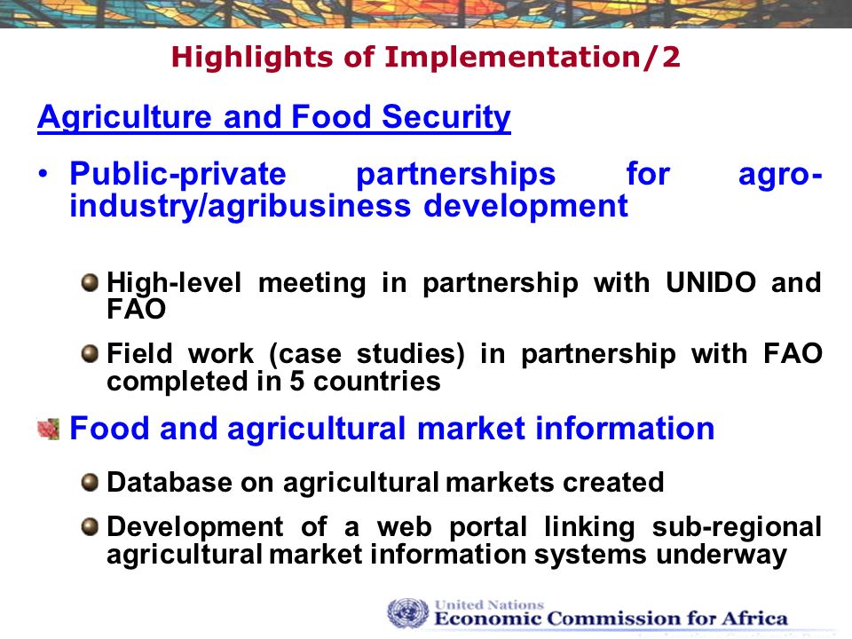 Highlights of Implementation/2 Agriculture and Food Security Public-private partnerships for agro- industry/agribusiness development High-level meeting in partnership with UNIDO and FAO Field work (case studies) in partnership with FAO completed in 5 countries Food and agricultural market information Database on agricultural markets created Development of a web portal linking sub-regional agricultural market information systems underway
