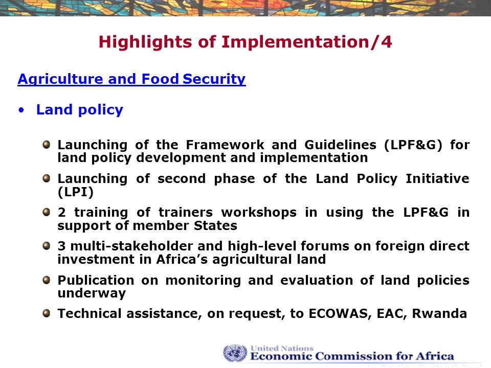 Highlights of Implementation/4 Agriculture and Food Security Land policy Launching of the Framework and Guidelines (LPF&G) for land policy development and implementation Launching of second phase of the Land Policy Initiative (LPI) 2 training of trainers workshops in using the LPF&G in support of member States 3 multi-stakeholder and high-level forums on foreign direct investment in Africa’s agricultural land Publication on monitoring and evaluation of land policies underway Technical assistance, on request, to ECOWAS, EAC, Rwanda