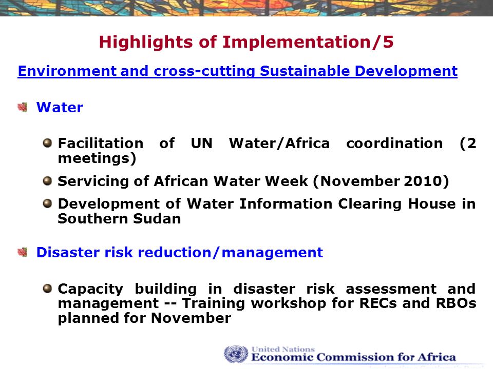 Highlights of Implementation/5 Environment and cross-cutting Sustainable Development Water Facilitation of UN Water/Africa coordination (2 meetings) Servicing of African Water Week (November 2010) Development of Water Information Clearing House in Southern Sudan Disaster risk reduction/management Capacity building in disaster risk assessment and management -- Training workshop for RECs and RBOs planned for November