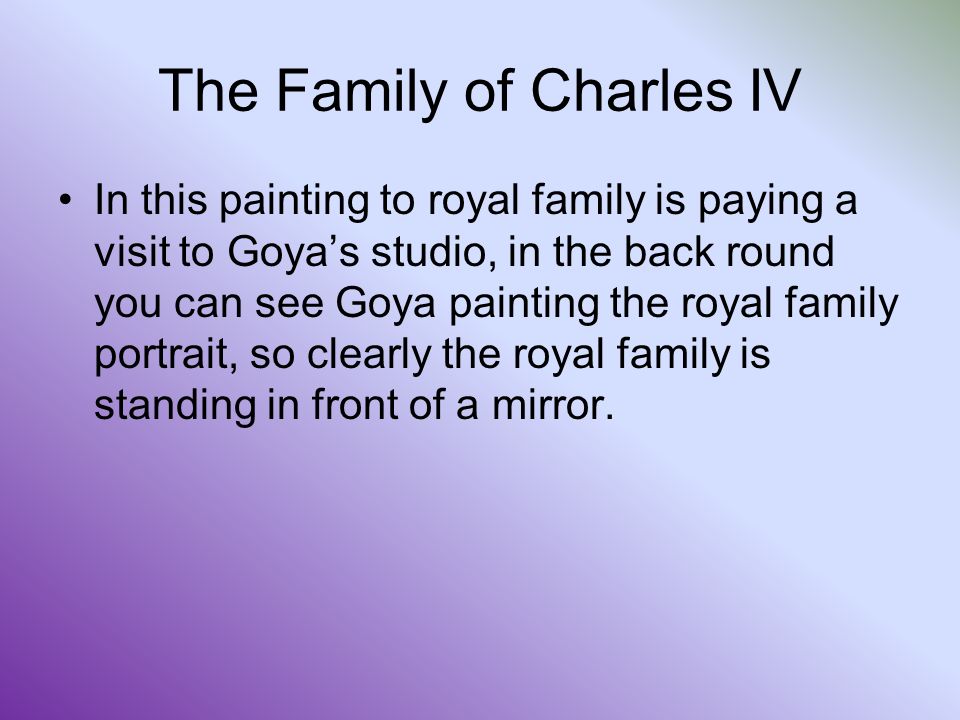 The Family of Charles IV In this painting to royal family is paying a visit to Goya’s studio, in the back round you can see Goya painting the royal family portrait, so clearly the royal family is standing in front of a mirror.
