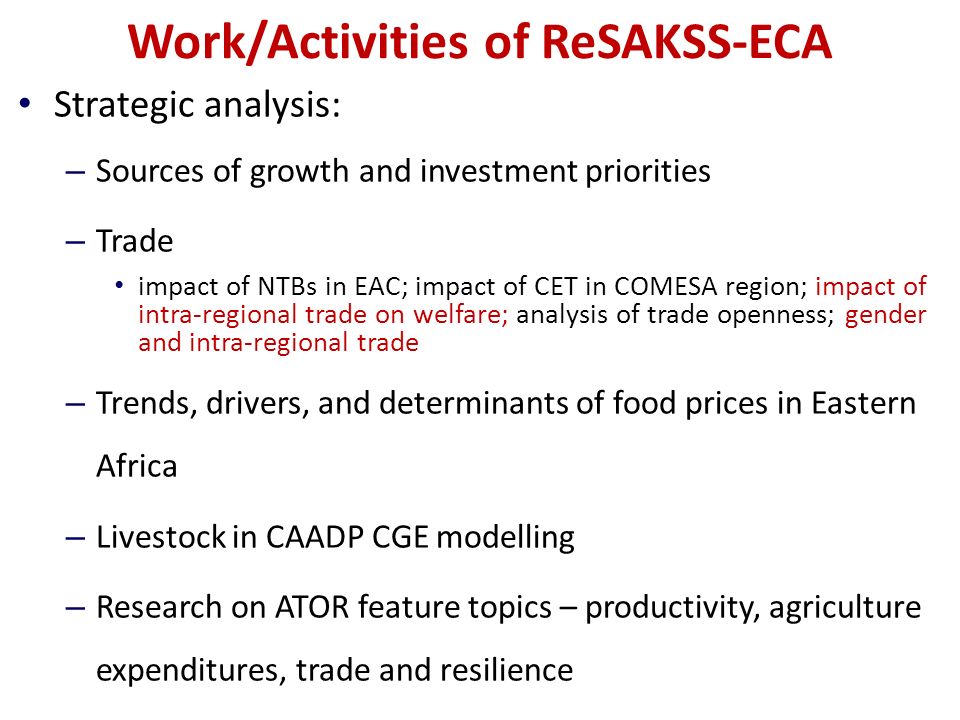 Work/Activities of ReSAKSS-ECA Strategic analysis: – Sources of growth and investment priorities – Trade impact of NTBs in EAC; impact of CET in COMESA region; impact of intra-regional trade on welfare; analysis of trade openness; gender and intra-regional trade – Trends, drivers, and determinants of food prices in Eastern Africa – Livestock in CAADP CGE modelling – Research on ATOR feature topics – productivity, agriculture expenditures, trade and resilience