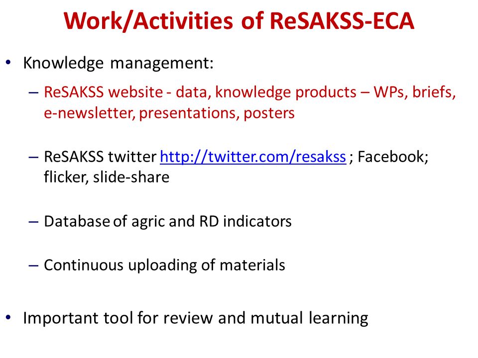 Work/Activities of ReSAKSS-ECA Knowledge management: – ReSAKSS website - data, knowledge products – WPs, briefs, e-newsletter, presentations, posters – ReSAKSS twitter   ; Facebook; flicker, slide-sharehttp://twitter.com/resakss – Database of agric and RD indicators – Continuous uploading of materials Important tool for review and mutual learning