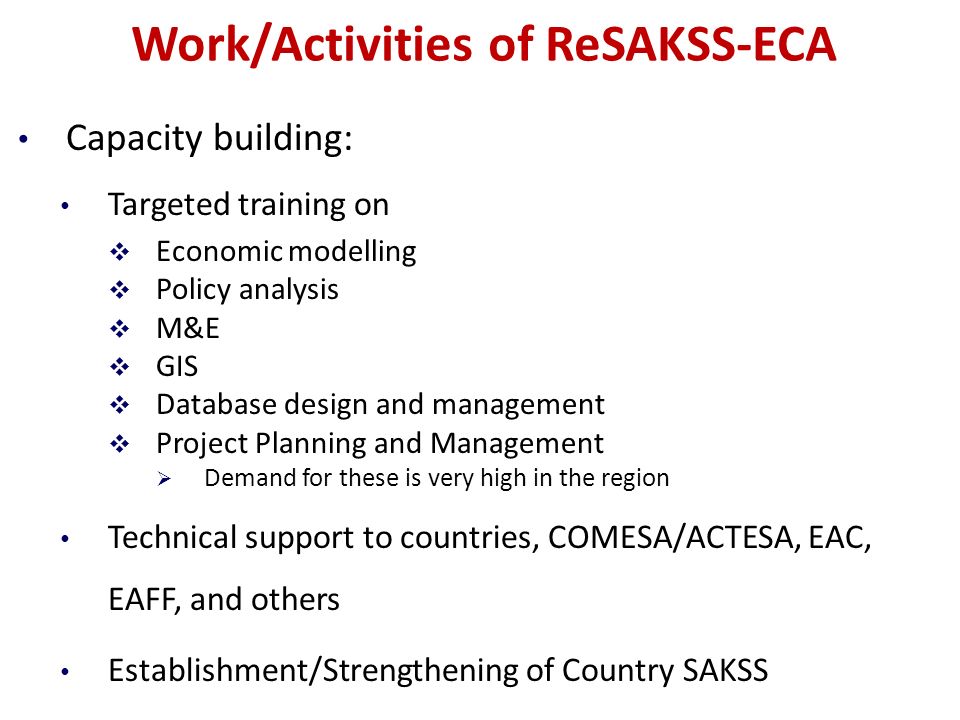 Work/Activities of ReSAKSS-ECA Capacity building: Targeted training on  Economic modelling  Policy analysis  M&E  GIS  Database design and management  Project Planning and Management  Demand for these is very high in the region Technical support to countries, COMESA/ACTESA, EAC, EAFF, and others Establishment/Strengthening of Country SAKSS