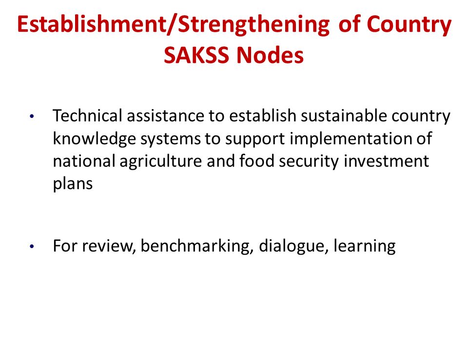 Establishment/Strengthening of Country SAKSS Nodes Technical assistance to establish sustainable country knowledge systems to support implementation of national agriculture and food security investment plans For review, benchmarking, dialogue, learning