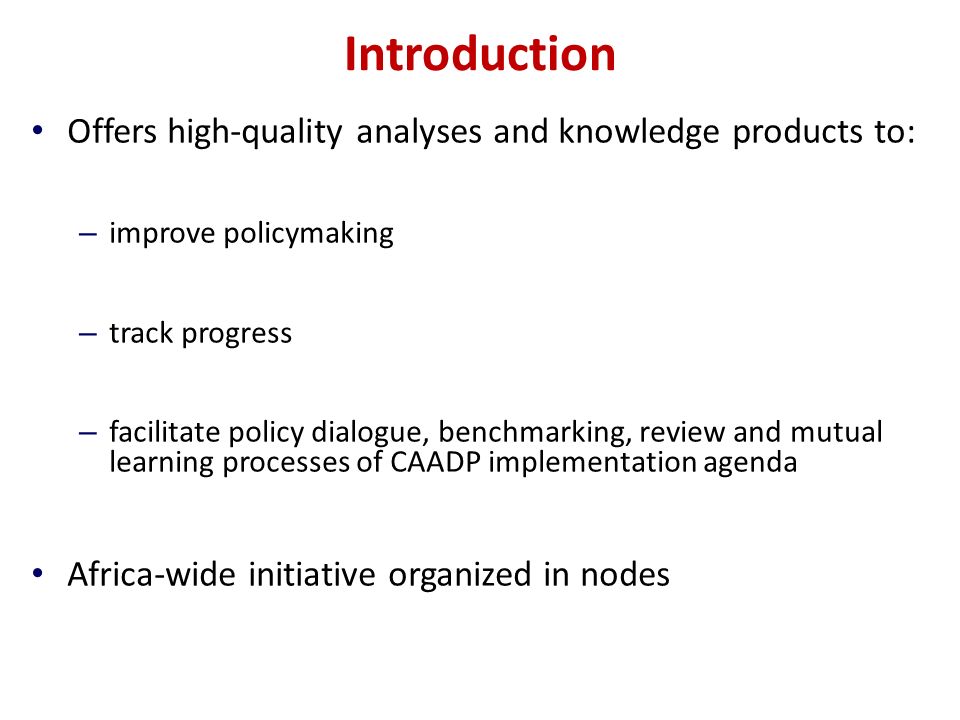 Introduction Offers high-quality analyses and knowledge products to: – improve policymaking – track progress – facilitate policy dialogue, benchmarking, review and mutual learning processes of CAADP implementation agenda Africa-wide initiative organized in nodes