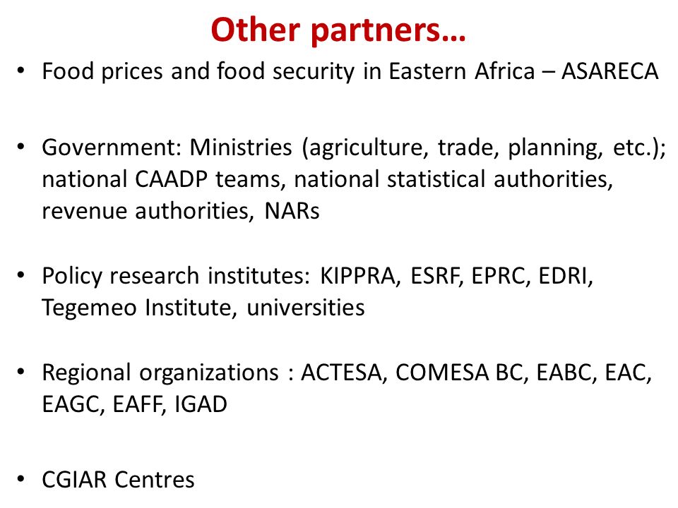 Other partners… Food prices and food security in Eastern Africa – ASARECA Government: Ministries (agriculture, trade, planning, etc.); national CAADP teams, national statistical authorities, revenue authorities, NARs Policy research institutes: KIPPRA, ESRF, EPRC, EDRI, Tegemeo Institute, universities Regional organizations : ACTESA, COMESA BC, EABC, EAC, EAGC, EAFF, IGAD CGIAR Centres