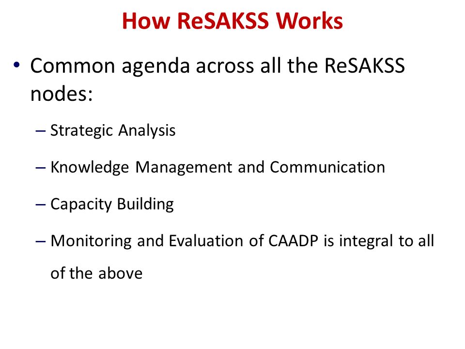 How ReSAKSS Works Common agenda across all the ReSAKSS nodes: – Strategic Analysis – Knowledge Management and Communication – Capacity Building – Monitoring and Evaluation of CAADP is integral to all of the above