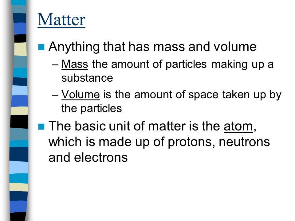 Matter Anything that has mass and volume –Mass the amount of particles making up a substance –Volume is the amount of space taken up by the particles The basic unit of matter is the atom, which is made up of protons, neutrons and electrons